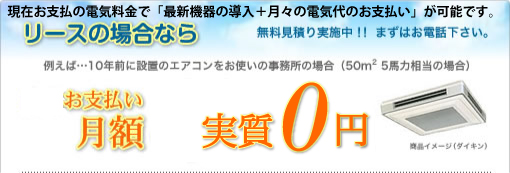 リースの場合なら 例えば…10年前に設置のエアコンをお使いの事務所の場合（50m2 5馬力相当の場合） お支払い月額実質0円 無料見積り実施中！！ まずはお電話下さい。