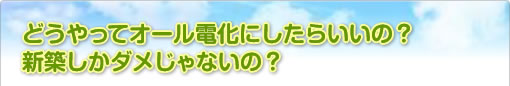 どうやってオール電化にしたらいいの？新築しかダメじゃないの？